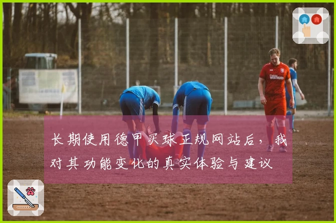 长期使用德甲买球正规网站后，我对其功能变化的真实体验与建议