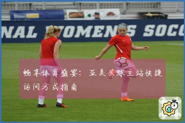 畅享体育盛宴：亚美买球主站快捷访问方式指南